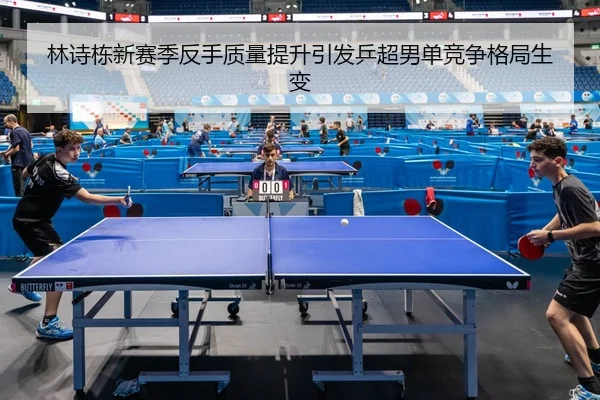 林诗栋新赛季反手质量提升引发乒超男单竞争格局生变