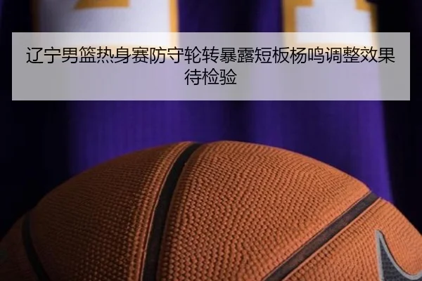 辽宁男篮热身赛防守轮转暴露短板杨鸣调整效果待检验