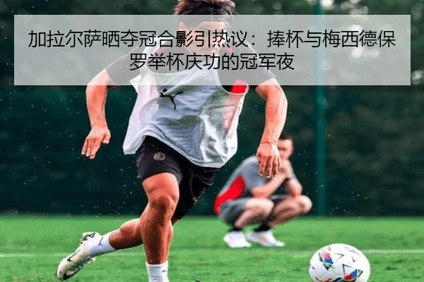 加拉尔萨晒夺冠合影引热议：捧杯与梅西德保罗举杯庆功的冠军夜