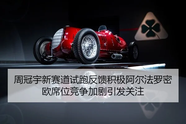 周冠宇新赛道试跑反馈积极阿尔法罗密欧席位竞争加剧引发关注